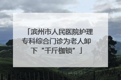 滨州市人民医院护理专科综合门诊为老人卸下“千斤枷锁”